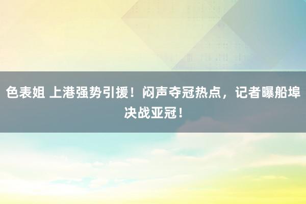 色表姐 上港强势引援！闷声夺冠热点，记者曝船埠决战亚冠！