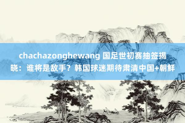 chachazonghewang 国足世初赛抽签揭晓：谁将是敌手？韩国球迷期待肃清中国+朝鲜