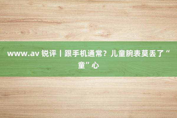 www.av 锐评丨跟手机通常？儿童腕表莫丢了“童”心