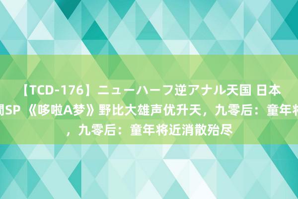 【TCD-176】ニューハーフ逆アナル天国 日本VS海外8時間SP 《哆啦A梦》野比大雄声优升天，九零后：童年将近消散殆尽