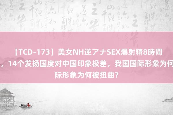 【TCD-173】美女NH逆アナSEX爆射精8時間 2022年，14个发扬国度对中国印象极差，我国国际形象为何被扭曲？