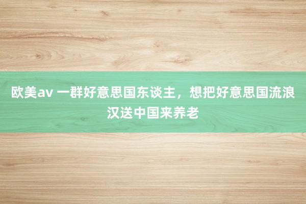 欧美av 一群好意思国东谈主，想把好意思国流浪汉送中国来养老
