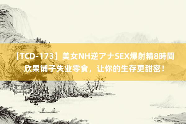 【TCD-173】美女NH逆アナSEX爆射精8時間 欣果铺子失业零食，让你的生存更甜密！