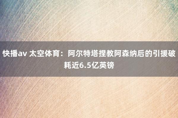 快播av 太空体育：阿尔特塔捏教阿森纳后的引援破耗近6.5亿英镑