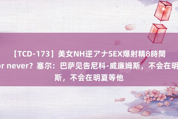 【TCD-173】美女NH逆アナSEX爆射精8時間 Now or never？塞尔：巴萨见告尼科-威廉姆斯，不会在明夏等他