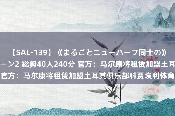 【SAL-139】《まるごとニューハーフ同士の》ペニクリフェラチオシーン2 総勢40人240分 官方：马尔康将租赁加盟土耳其俱乐部科贾埃利体育