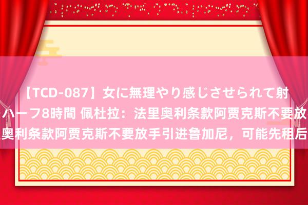 【TCD-087】女に無理やり感じさせられて射精までしてしまうニューハーフ8時間 佩杜拉：法里奥利条款阿贾克斯不要放手引进鲁加尼，可能先租后买