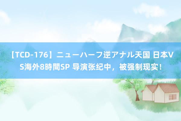【TCD-176】ニューハーフ逆アナル天国 日本VS海外8時間SP 导演张纪中，被强制现实！