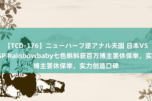 【TCD-176】ニューハーフ逆アナル天国 日本VS海外8時間SP Rainbowbaby七色蝌蚪获百万博主罢休保举，实力创造口碑