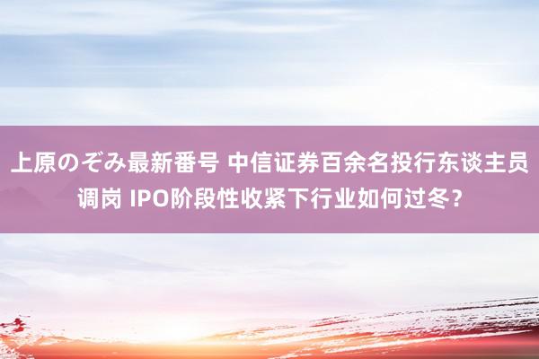 上原のぞみ最新番号 中信证券百余名投行东谈主员调岗 IPO阶段性收紧下行业如何过冬？