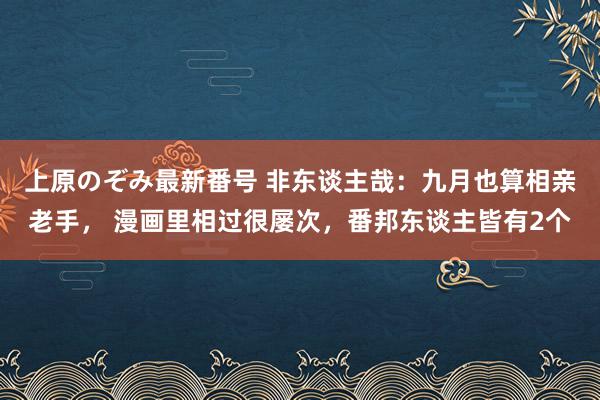 上原のぞみ最新番号 非东谈主哉：九月也算相亲老手， 漫画里相过很屡次，番邦东谈主皆有2个