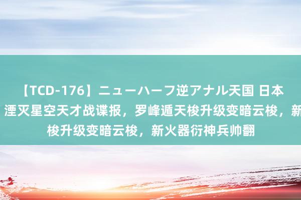 【TCD-176】ニューハーフ逆アナル天国 日本VS海外8時間SP 湮灭星空天才战谍报，罗峰遁天梭升级变暗云梭，新火器衍神兵帅翻