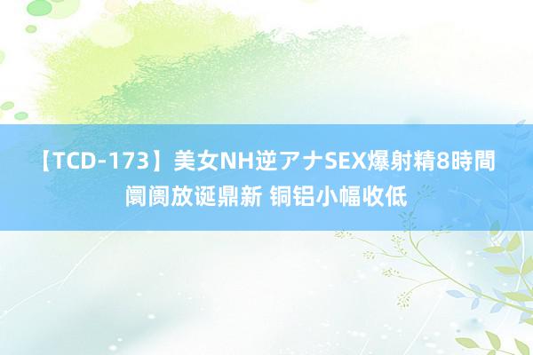【TCD-173】美女NH逆アナSEX爆射精8時間 阛阓放诞鼎新 铜铝小幅收低