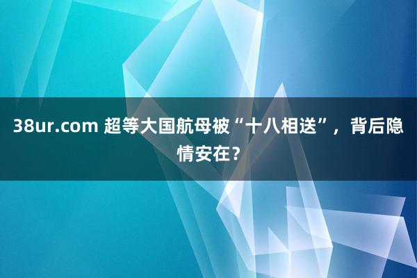 38ur.com 超等大国航母被“十八相送”，背后隐情安在？