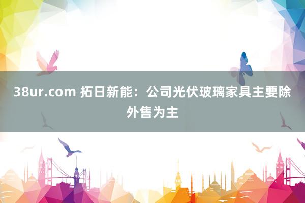 38ur.com 拓日新能：公司光伏玻璃家具主要除外售为主