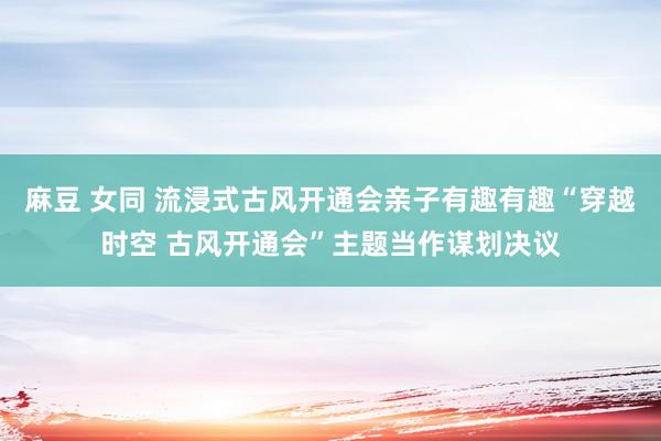 麻豆 女同 流浸式古风开通会亲子有趣有趣“穿越时空 古风开通会”主题当作谋划决议