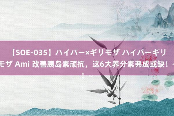 【SOE-035】ハイパー×ギリモザ ハイパーギリモザ Ami 改善胰岛素顽抗，这6大养分素弗成或缺！~