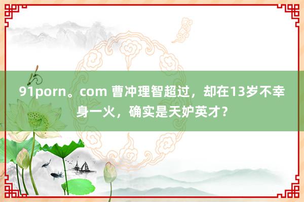 91porn。com 曹冲理智超过，却在13岁不幸身一火，确实是天妒英才？