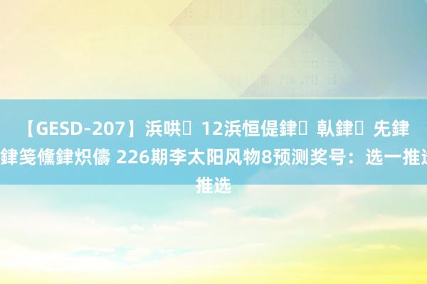 【GESD-207】浜哄12浜恒偍銉倝銉兂銉€銉笺儵銉炽儔 226期李太阳风物8预测奖号：选一推选