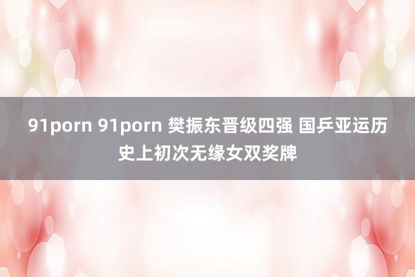 91porn 91porn 樊振东晋级四强 国乒亚运历史上初次无缘女双奖牌