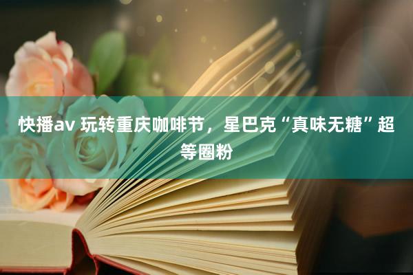 快播av 玩转重庆咖啡节，星巴克“真味无糖”超等圈粉