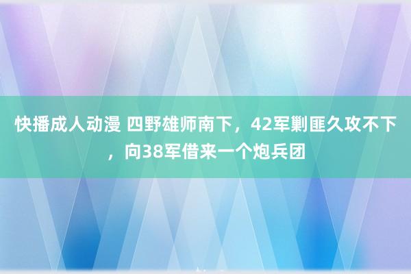 快播成人动漫 四野雄师南下，42军剿匪久攻不下，向38军借来一个炮兵团
