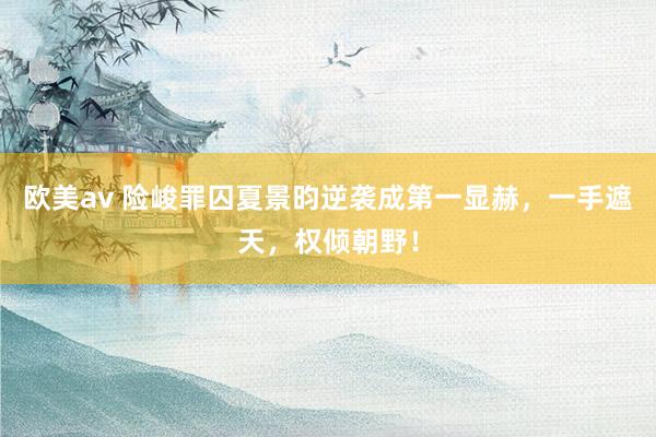 欧美av 险峻罪囚夏景昀逆袭成第一显赫，一手遮天，权倾朝野！