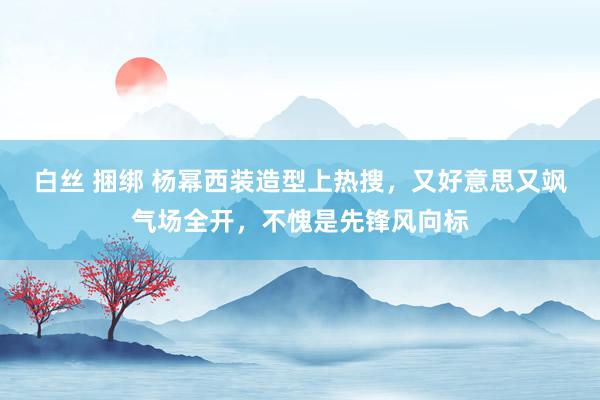 白丝 捆绑 杨幂西装造型上热搜，又好意思又飒气场全开，不愧是先锋风向标